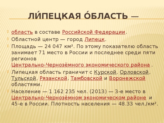 Ли́пецкая о́бласть  — область в составе Российской Федерации . Областной центр — город Липецк . Площадь — 24 047 км². По этому показателю область занимает 71 место в России и последнее среди пяти регионов Центрально-Чернозёмного экономического района . Липецкая область граничит с Курской , Орловской , Тульской , Рязанской , Тамбовской и Воронежской областями. Население — 1 162 235 чел. (2013) — 3-е место в Центрально-Чернозёмном экономическом районе и 45-е в России. Плотность населения — 48.33 чел./км². 