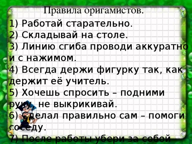 Правила оригамистов. 1) Работай старательно. 2) Складывай на столе. 3) Линию сгиба проводи аккуратно и с нажимом. 4) Всегда держи фигурку так, как держит её учитель. 5) Хочешь спросить – подними руку, не выкрикивай. 6) Сделал правильно сам – помоги соседу. 7) После работы убери за собой весь мусор.