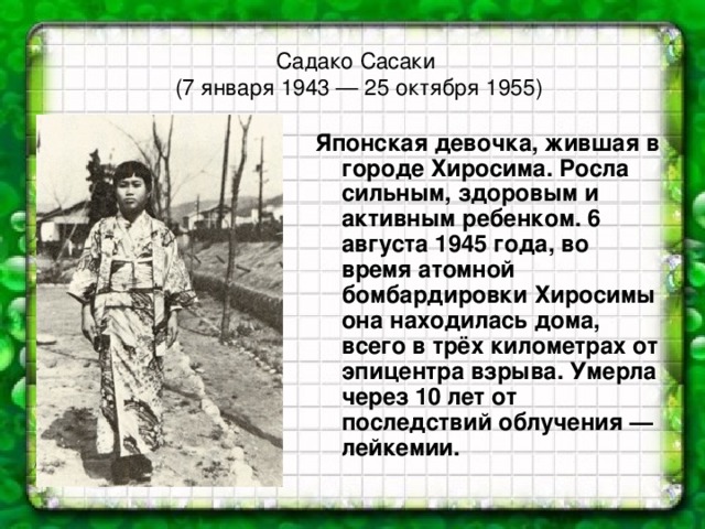 Садако Сасаки  (7 января 1943 — 25 октября 1955)   Японская девочка, жившая в городе Хиросима. Росла сильным, здоровым и активным ребенком. 6 августа 1945 года, во время атомной бомбардировки Хиросимы она находилась дома, всего в трёх километрах от эпицентра взрыва. Умерла через 10 лет от последствий облучения — лейкемии.