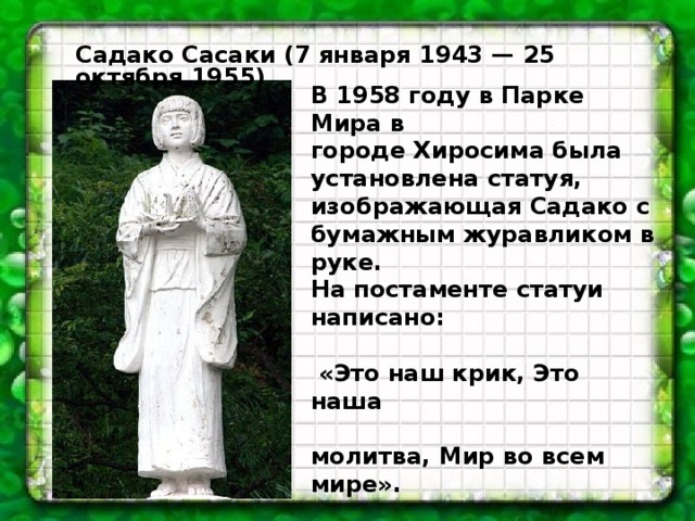 Садако Сасаки (7 января 1943 — 25 октября 1955) В 1958 году в Парке Мира в городе Хиросима была установлена статуя, изображающая Садако с бумажным журавликом в руке. На постаменте статуи написано:   «Это наш крик, Это наша  молитва, Мир во всем мире».