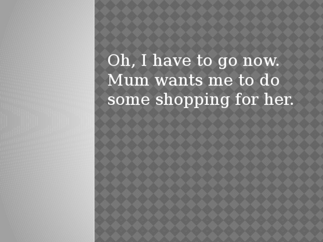 Oh, I have to go now. Mum wants me to do some shopping for her.  