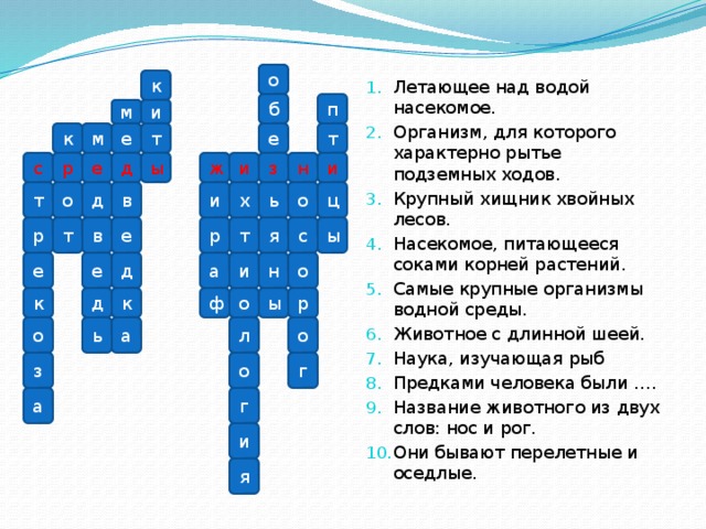 Летающее над водой насекомое. Организм, для которого характерно рытье подземных ходов. Крупный хищник хвойных лесов. Насекомое, питающееся соками корней растений. Самые крупные организмы водной среды. Животное с длинной шеей. Наука, изучающая рыб Предками человека были …. Название животного из двух слов: нос и рог. Они бывают перелетные и оседлые.
