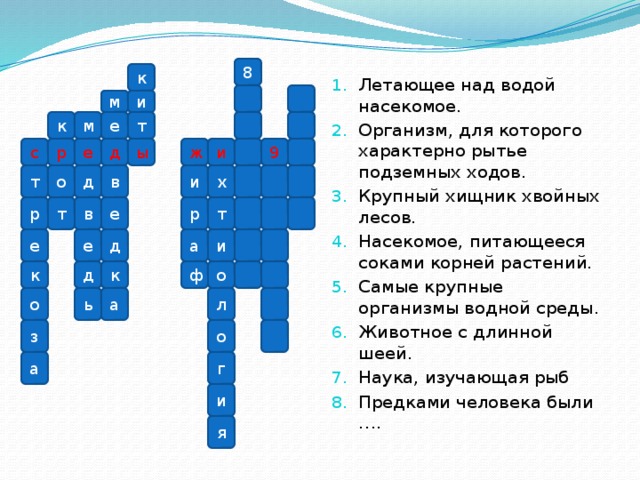 Летающее над водой насекомое. Организм, для которого характерно рытье подземных ходов. Крупный хищник хвойных лесов. Насекомое, питающееся соками корней растений. Самые крупные организмы водной среды. Животное с длинной шеей. Наука, изучающая рыб Предками человека были ….