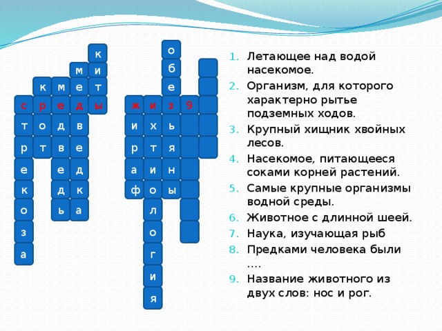Летающее над водой насекомое. Организм, для которого характерно рытье подземных ходов. Крупный хищник хвойных лесов. Насекомое, питающееся соками корней растений. Самые крупные организмы водной среды. Животное с длинной шеей. Наука, изучающая рыб Предками человека были …. Название животного из двух слов: нос и рог.