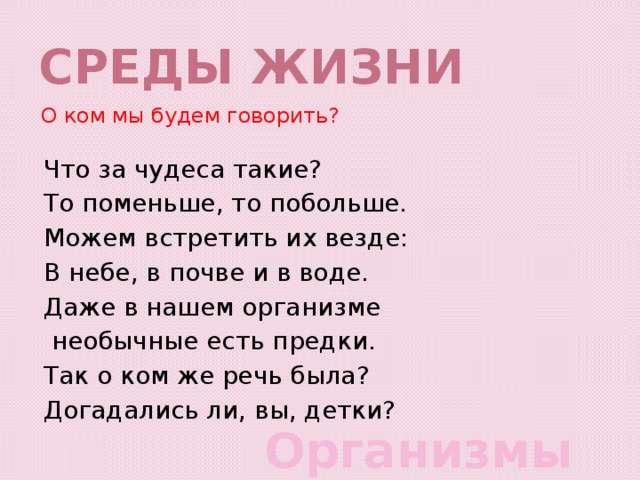 Среды жизни О ком мы будем говорить? Что за чудеса такие? То поменьше, то побольше. Можем встретить их везде: В небе, в почве и в воде. Даже в нашем организме  необычные есть предки. Так о ком же речь была? Догадались ли, вы, детки? Организмы