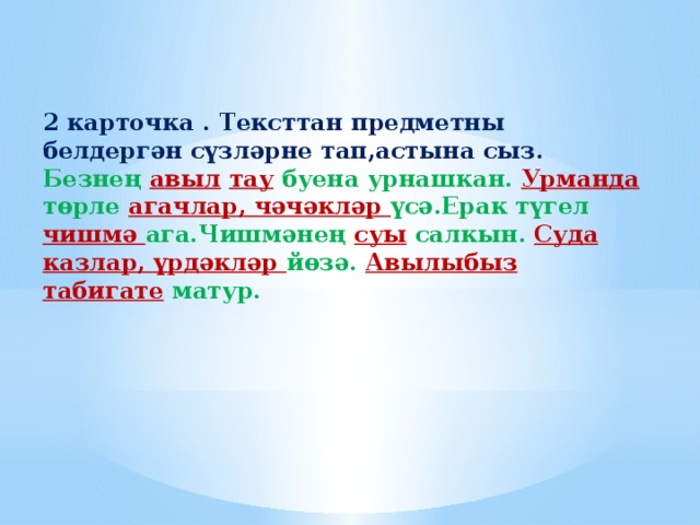 2 карточка . Тексттан предметны белдергән сүзләрне тап,астына сыз. Безнең авыл  тау буена урнашкан. Урманда төрле агачлар, чәчәкләр үсә.Ерак түгел чишмә ага.Чишмәнең суы салкын. Суда казлар, үрдәкләр йөзә. Авылыбыз  табигате матур.   