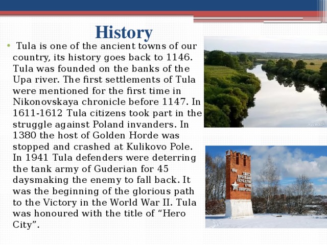  History  Tula is one of the ancient towns of our country, its history goes back to 1146. Tula was founded on the banks of the Upa river. The first settlements of Tula were mentioned for the first time in Nikonovskaya chronicle before 1147. In 1611-1612 Tula citizens took part in the struggle against Poland invanders. In 1380 the host of Golden Horde was stopped and crashed at Kulikovo Pole. In 1941 Tula defenders were deterring the tank army of Guderian for 45 daysmaking the enemy to fall back. It was the beginning of the glorious path to the Victory in the World War ІІ. Tula was honoured with the title of “Hero City”. 