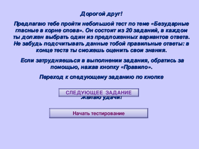 Дорогой друг! Предлагаю тебе пройти небольшой тест по теме «Безударные гласные в корне слова». Он состоит из 20 заданий, в каждом ты должен выбрать один из предложенных вариантов ответа. Не забудь подсчитывать данные тобой правильные ответы: в конце теста ты сможешь оценить свои знания.  Если затрудняешься в выполнении задания, обратись за помощью, нажав кнопку «Правило». Переход к следующему заданию по кнопке  Желаю удачи! СЛЕДУЮЩЕЕ ЗАДАНИЕ Начать тестирование 