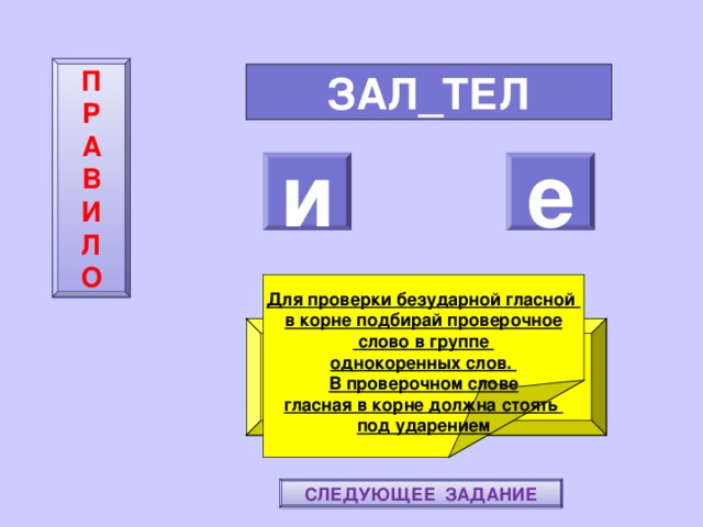 П  Р  А  В  И  Л  О ЗАЛ_ТЕЛ и е    Для проверки безударной гласной в корне подбирай проверочное  слово в группе однокоренных слов. В проверочном слове гласная в корне должна стоять под ударением ПОВТОРИ-КА ПРАВИЛО! МОЛОДЕЦ! СЛЕДУЮЩЕЕ ЗАДАНИЕ 