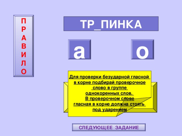 П  Р  А  В  И  Л  О ТР_ПИНКА а о    Для проверки безударной гласной в корне подбирай проверочное  слово в группе однокоренных слов. В проверочном слове гласная в корне должна стоять под ударением ПОВТОРИ-КА ПРАВИЛО! МОЛОДЕЦ! СЛЕДУЮЩЕЕ ЗАДАНИЕ 