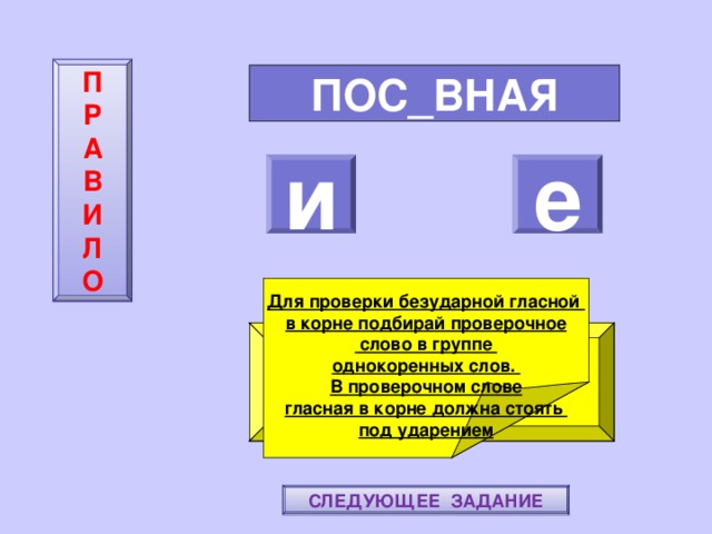 П  Р  А  В  И  Л  О ПОС_ВНАЯ и е Для проверки безударной гласной в корне подбирай проверочное  слово в группе однокоренных слов. В проверочном слове гласная в корне должна стоять под ударением ПОВТОРИ-КА ПРАВИЛО! МОЛОДЕЦ! СЛЕДУЮЩЕЕ ЗАДАНИЕ 