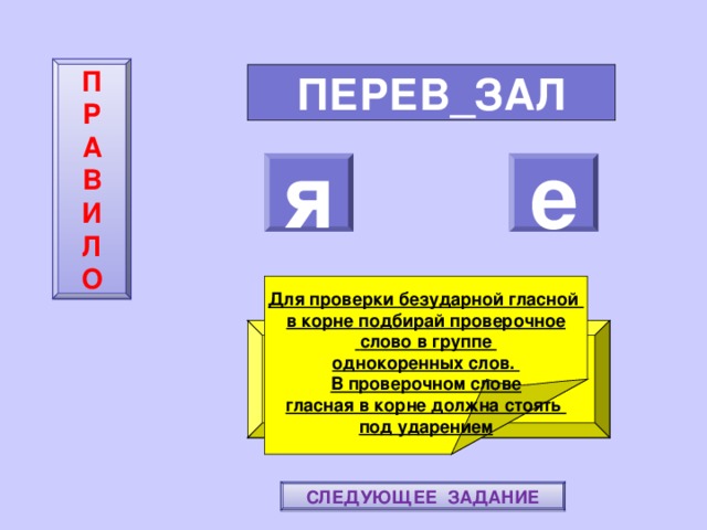 П  Р  А  В  И  Л  О ПЕРЕВ_ЗАЛ я е    Для проверки безударной гласной в корне подбирай проверочное  слово в группе однокоренных слов. В проверочном слове гласная в корне должна стоять под ударением ПОВТОРИ-КА ПРАВИЛО! МОЛОДЕЦ! СЛЕДУЮЩЕЕ ЗАДАНИЕ 