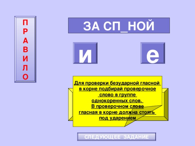 П  Р  А  В  И  Л  О ЗА СП_НОЙ и е    Для проверки безударной гласной в корне подбирай проверочное  слово в группе однокоренных слов. В проверочном слове гласная в корне должна стоять под ударением ПОВТОРИ-КА ПРАВИЛО! МОЛОДЕЦ! СЛЕДУЮЩЕЕ ЗАДАНИЕ 