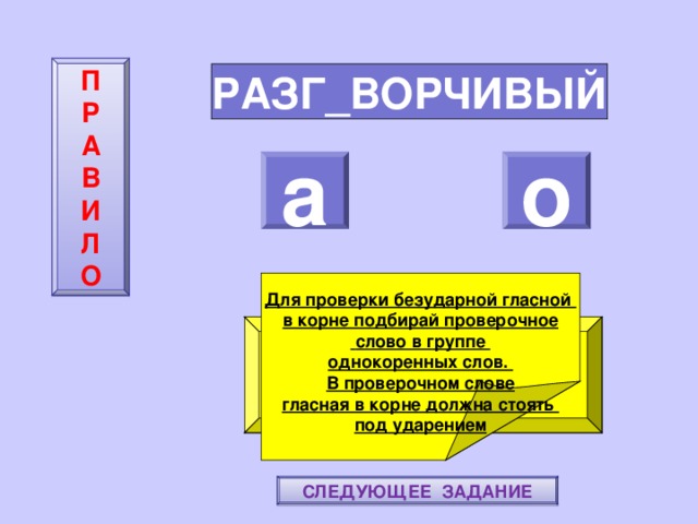 П  Р  А  В  И  Л  О РАЗГ_ВОРЧИВЫЙ а о    Для проверки безударной гласной в корне подбирай проверочное  слово в группе однокоренных слов. В проверочном слове гласная в корне должна стоять под ударением ПОВТОРИ-КА ПРАВИЛО! МОЛОДЕЦ! СЛЕДУЮЩЕЕ ЗАДАНИЕ 