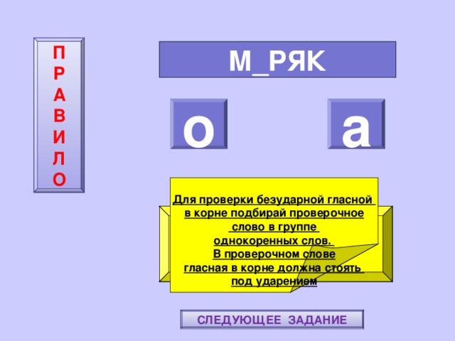П  Р  А  В  И  Л  О М_РЯК о а     Для проверки безударной гласной в корне подбирай проверочное  слово в группе однокоренных слов. В проверочном слове гласная в корне должна стоять под ударением ПОВТОРИ-КА ПРАВИЛО! МОЛОДЕЦ! СЛЕДУЮЩЕЕ ЗАДАНИЕ 