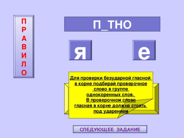 П  Р  А  В  И  Л  О П_ТНО я е    Для проверки безударной гласной в корне подбирай проверочное  слово в группе однокоренных слов. В проверочном слове гласная в корне должна стоять под ударением ПОВТОРИ-КА ПРАВИЛО! МОЛОДЕЦ! СЛЕДУЮЩЕЕ ЗАДАНИЕ 