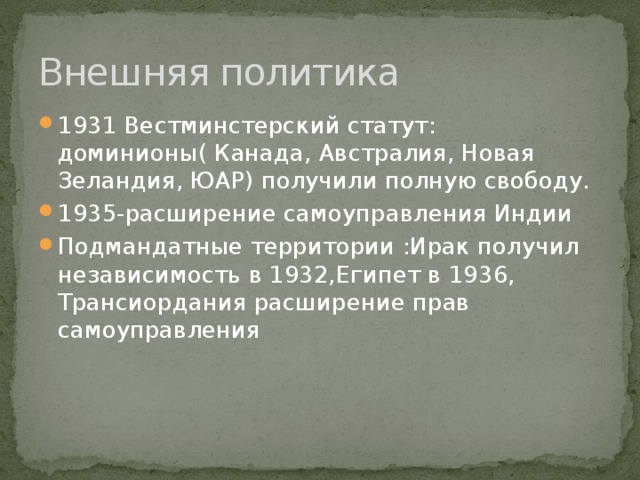 Внешняя политика 1931 Вестминстерский статут: доминионы( Канада, Австралия, Новая Зеландия, ЮАР) получили полную свободу. 1935-расширение самоуправления Индии Подмандатные территории :Ирак получил независимость в 1932,Египет в 1936, Трансиордания расширение прав самоуправления 