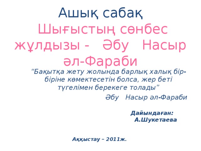   Ашық сабақ   Шығыстың сөнбес жұлдызы - Әбу Насыр әл-Фараби “ Бақытқа жету жолында барлық халық бір-біріне көмектесетін болса, жер беті түгелімен берекеге толады” Әбу Насыр әл-Фараби  Дайындаған: А.Шукетаева Аққыстау – 2011ж. 