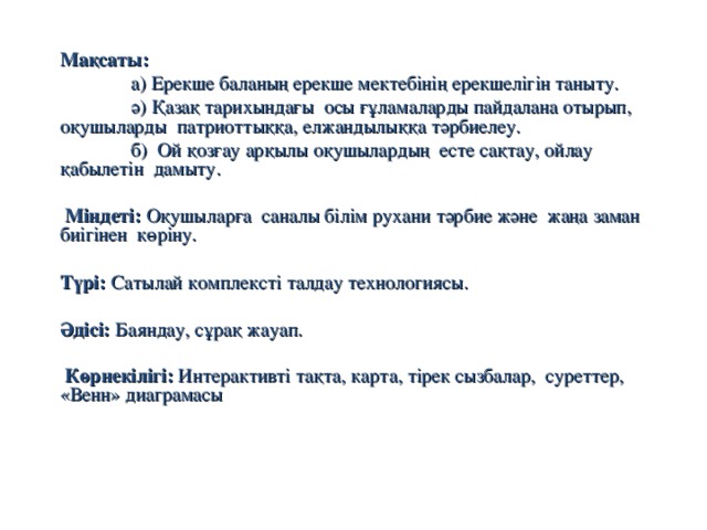 Мақсаты:    а) Ерекше баланың ерекше мектебінің ерекшелігін таныту.  ә) Қазақ тарихындағы осы ғұламаларды пайдалана отырып, оқушыларды патриоттыққа, елжандылыққа тәрбиелеу.  б) Ой қозғау арқылы оқушылардың есте сақтау, ойлау қабылетін дамыту.  Міндеті: Оқушыларға саналы білім рухани тәрбие және жаңа заман биігінен көріну. Түрі: Сатылай комплексті талдау технологиясы. Әдісі: Баяндау, сұрақ жауап.  Көрнекілігі: Интерактивті тақта, карта, тірек сызбалар, суреттер, «Венн» диаграмасы  
