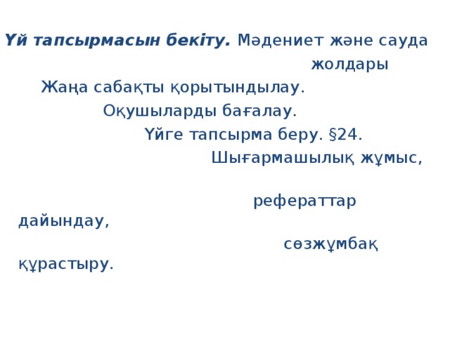 Үй тапсырмасын бекіту. Мәдениет және сауда  жолдары  Жаңа сабақты қорытындылау.  Оқушыларды бағалау.  Үйге тапсырма беру. § 24.  Шығармашылық жұмыс,  рефераттар дайындау,  сөзжұмбақ құрастыру. 