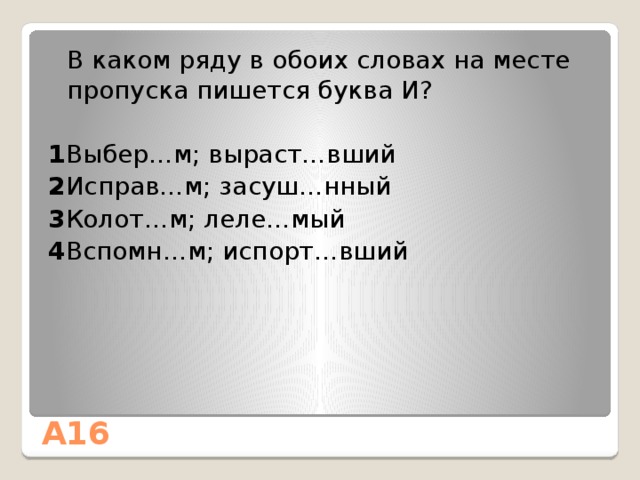  В каком ряду в обоих словах на месте пропуска пишется буква И? 1 Выбер…м; выраст…вший 2 Исправ…м; засуш…нный 3 Колот…м; леле…мый 4 Вспомн…м; испорт…вший А16 