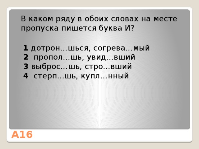  В каком ряду в обоих словах на месте пропуска пишется буква И?  1 дотрон…шься, согрева…мый       2   пропол...шь, увид...вший    3  выброс…шь, стро...вший   4  стерп...шь, купл…нный А16 