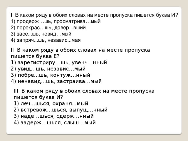 I В каком ряду в обоих словах на месте пропуска пишется буква И?  1) продерж … шь, просматрива … мый  2) перекрас … шь, довер...вший  3) засе...шь, невид … мый  4) запряч...шь, независ...мая II В каком ряду в обоих словах на месте пропуска пишется буква Е?  1) зарегистриру…шь, увенч…нный  2) увид...шь, независ…мый  3) побре...шь, контуж…нный  4) ненавид...шь, застраива…мый   III В каком ряду в обоих словах на месте пропуска пишется буква И?  1) леч...шься, охраня...мый   2) встревож...шься, выпущ…нный     3) наде…шься, сдерж…нный  4) задерж…шься, слыш…мый   