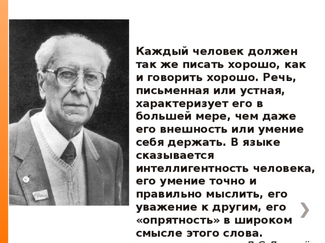 Каждый человек должен так же писать хорошо, как и говорить хорошо. Речь, письменная или устная, характеризует его в большей мере, чем даже его внешность или умение себя держать. В языке сказывается интеллигентность человека, его умение точно и правильно мыслить, его уважение к другим, его «опрятность» в широком смысле этого слова. Д.С.Лихачёв