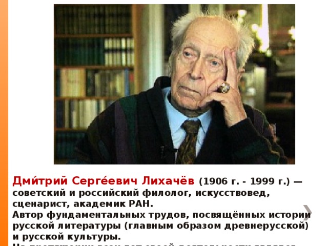 Дми́трий Серге́евич Лихачёв (1906 г. - 1999 г.) — советский и российский филолог, искусствовед, сценарист, академик РАН. Автор фундаментальных трудов, посвящённых истории русской литературы (главным образом древнерусской) и русской культуры. На протяжении всех лет своей деятельности являлся активным защитником культуры, пропагандистом нравственности и духовности.