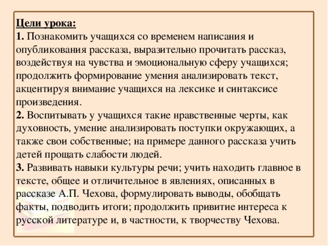 Цели урока:  1. Познакомить учащихся со временем написания и опубликования рассказа, выразительно прочитать рассказ, воздействуя на чувства и эмоциональную сферу учащихся; продолжить формирование умения анализировать текст, акцентируя внимание учащихся на лексике и синтаксисе произведения. 2. Воспитывать у учащихся такие нравственные черты, как духовность, умение анализировать поступки окружающих, а также свои собственные; на примере данного рассказа учить детей прощать слабости людей. 3. Развивать навыки культуры речи; учить находить главное в тексте, общее и отличительное в явлениях, описанных в рассказе А.П. Чехова, формулировать выводы, обобщать факты, подводить итоги; продолжить привитие интереса к русской литературе и, в частности, к творчеству Чехова.  