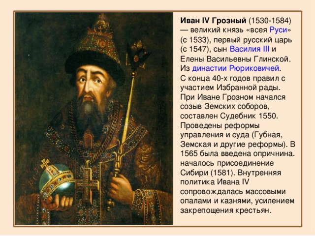 Иван IV Грозный  (1530-1584) — великий князь «всея  Руси » (с 1533), первый русский царь (с 1547), сын  Василия III  и Елены Васильевны Глинской. Из  династии Рюриковичей . С конца 40-х годов правил с участием Избранной рады. При Иване Грозном начался созыв Земских соборов, составлен Судебник 1550. Проведены реформы управления и суда (Губная, Земская и другие реформы). В 1565 была введена опричнина. началось присоединение Сибири (1581). Внутренняя политика Ивана IV сопровождалась массовыми опалами и казнями, усилением закрепощения крестьян. 