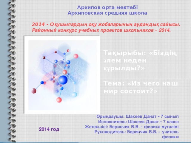 Архипов орта мектебі  Архиповская средняя школа 2014 - О қушылардың оқу жобаларының аудандық сайысы.  Районный конкурс учебных проектов школьников – 2014. Та қ ырыбы: « Бізді ң ә лем неден құ рылды? »    Тема: « Из чего наш мир состоит? »   Орындаушы: Шакеев Данат – 7 сынып  Исполнитель: Шакеев Данат – 7 класс Жетекшісі: Беринчик В.В. – физика муғалімі  Руководитель: Беринчик В.В. - учитель физики 2014 год