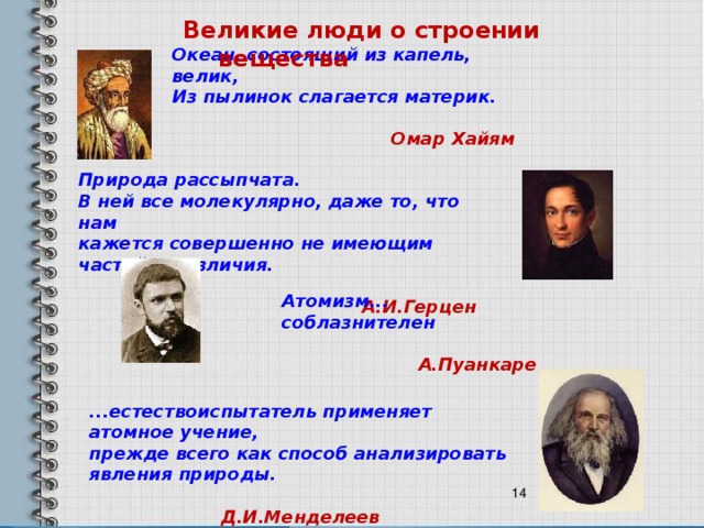 Великие люди о строении вещества Океан, состоящий из капель, велик,  Из пылинок слагается материк.  Омар Хайям  Природа рассыпчата.  В ней все молекулярно, даже то, что нам  кажется совершенно не имеющим частей и различия.  А.И.Герцен Атомизм... соблазнителен  А.Пуанкаре  ...естествоиспытатель применяет атомное учение,  прежде всего как способ анализировать явления природы.  Д.И.Менделеев