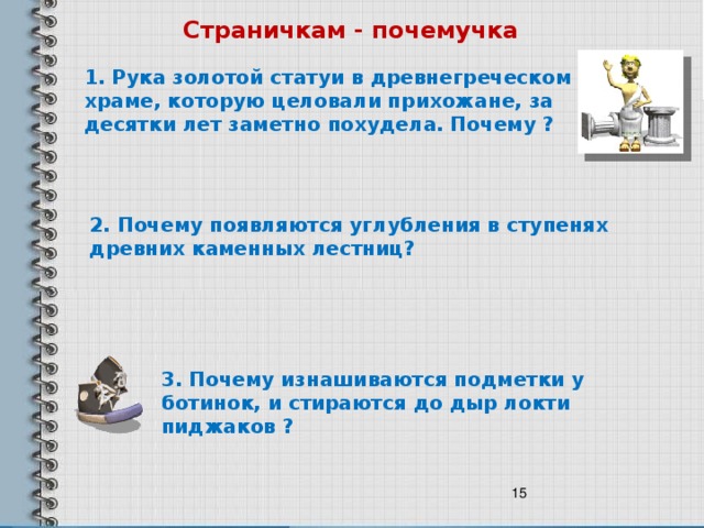 Страничкам - почемучка 1. Рука золотой статуи в древнегреческом храме, которую целовали прихожане, за десятки лет заметно похудела. Почему ? 2. Почему появляются углубления в ступенях древних каменных лестниц? 3. Почему изнашиваются подметки у ботинок, и стираются до дыр локти пиджаков ?