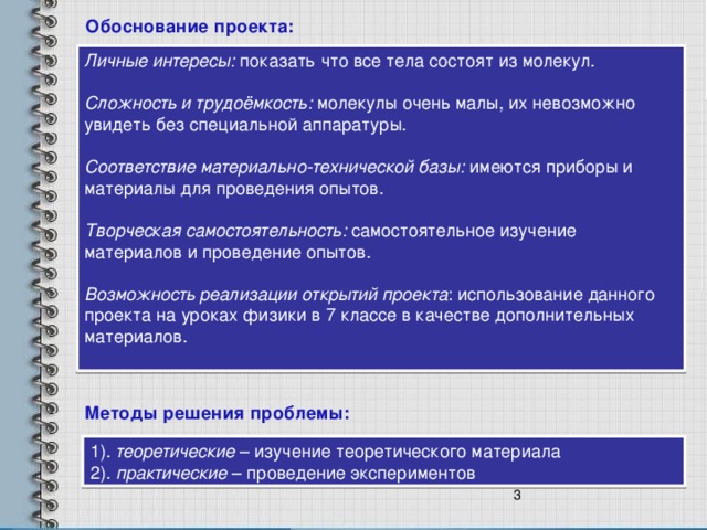 Обоснование проекта: Личные интересы: показать что все тела состоят из молекул. Сложность и трудоёмкость: молекулы очень малы, их невозможно увидеть без специальной аппаратуры. Соответствие материально-технической базы: имеются приборы и материалы для проведения опытов. Творческая самостоятельность: самостоятельное изучение материалов и проведение опытов. Возможность реализации открытий проекта : использование данного проекта на уроках физики в 7 классе в качестве дополнительных материалов. Методы решения проблемы: 1). теоретические – изучение теоретического материала 2). практические – проведение экспериментов