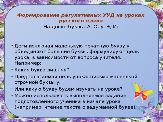  Формирование регулятивных УУД на уроках русского языка  На доске буквы: А, О, у, Э, И: Дети исключая маленькую печатную букву у, объединяют большие буквы, формулируют цель урока, в зависимости от вопроса учителя. Например: Какая буква лишняя? Предполагаемая цель урока: письмо маленькой строчной буквы у. Или какую букву будем изучать на уроке? Можно использовать выполняемое задание подготовленного ученика в начале урока (например, чтение текста о задуманной букве). 