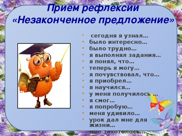 Прием рефлексии «Незаконченное предложение»  сегодня я узнал… было интересно… было трудно… я выполнял задания… я понял, что… теперь я могу… я почувствовал, что… я приобрел… я научился… у меня получилось … я смог… я попробую… меня удивило… урок дал мне для жизни… мне захотелось… 