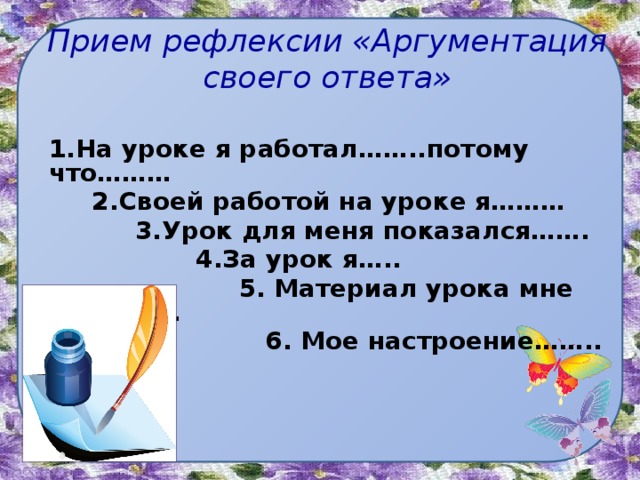 Прием рефлексии «Аргументация своего ответа» 1.На уроке я работал……..потому что………  2.Своей работой на уроке я………  3.Урок для меня показался…….  4.За урок я…..  5. Материал урока мне был………  6. Мое настроение……..    
