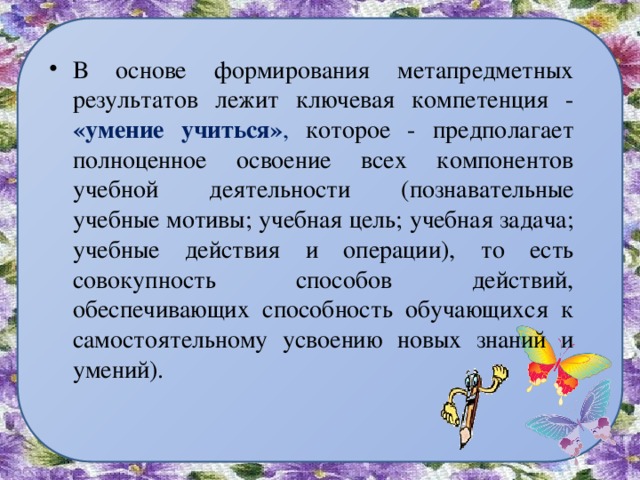 В основе формирования метапредметных результатов лежит ключевая компетенция - «умение учиться» , которое - предполагает полноценное освоение всех компонентов учебной деятельности (познавательные учебные мотивы; учебная цель; учебная задача; учебные действия и операции), то есть совокупность способов действий, обеспечивающих способность обучающихся к самостоятельному усвоению новых знаний и умений). 