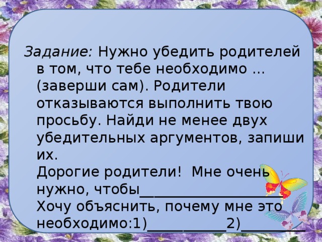 Задание: Нужно убедить родителей в том, что тебе необходимо ... (заверши сам). Родители отказываются выполнить твою просьбу. Найди не менее двух убедительных аргументов, запиши их.  Дорогие родители! Мне очень нужно, чтобы____________________  Хочу объяснить, почему мне это необходимо:1)___________2)____________ 