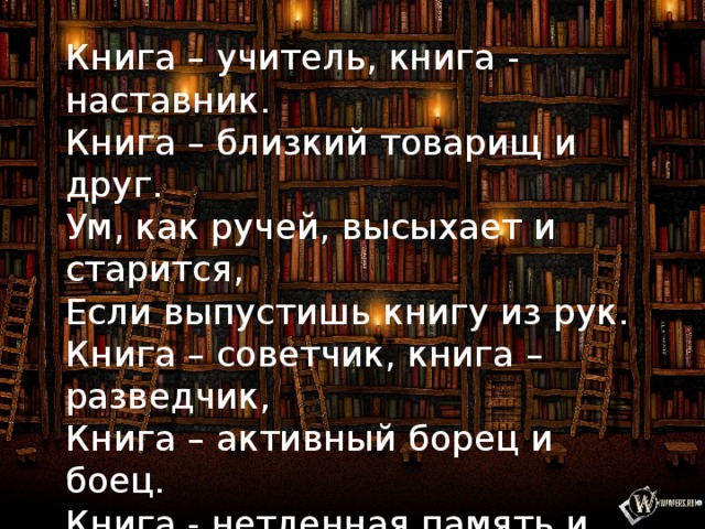 Книга – учитель, книга - наставник. Книга – близкий товарищ и друг. Ум, как ручей, высыхает и старится, Если выпустишь книгу из рук. Книга – советчик, книга – разведчик, Книга – активный борец и боец. Книга - нетленная память и вечность, Спутник планеты земли, наконец. ( В. Боков ) 