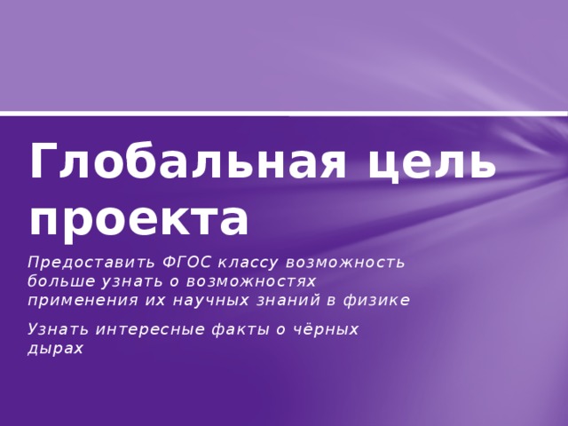 Глобальная цель проекта Предоставить ФГОС классу возможность больше узнать о возможностях применения их научных знаний в физике Узнать интересные факты о чёрных дырах 