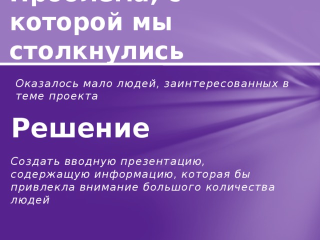 Проблема, с которой мы столкнулись Решение Оказалось мало людей, заинтересованных в теме проекта  Создать вводную презентацию, содержащую информацию, которая бы привлекла внимание большого количества людей 