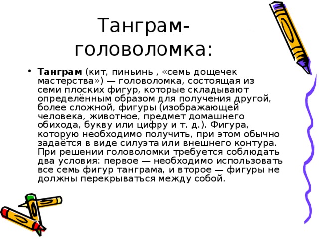Танграм- головоломка: Танграм  (кит, пиньинь , «семь дощечек мастерства») — головоломка, состоящая из семи плоских фигур, которые складывают определённым образом для получения другой, более сложной, фигуры (изображающей человека, животное, предмет домашнего обихода, букву или цифру и т. д.). Фигура, которую необходимо получить, при этом обычно задаётся в виде силуэта или внешнего контура. При решении головоломки требуется соблюдать два условия: первое — необходимо использовать все семь фигур танграма, и второе — фигуры не должны перекрываться между собой. 