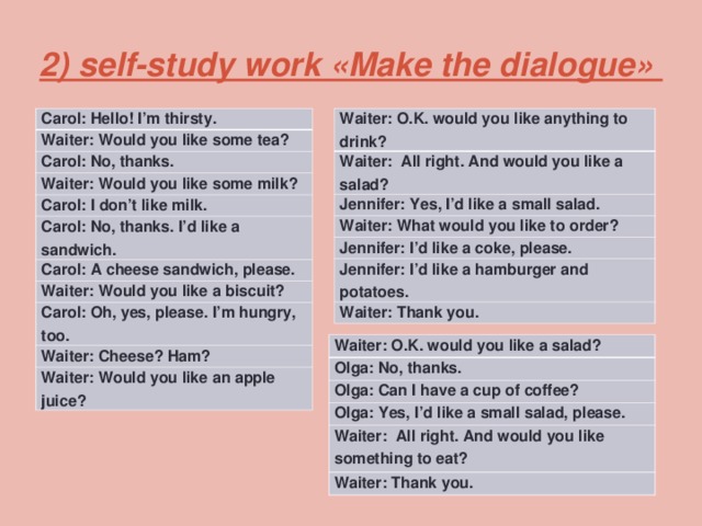  2) self-study work «Make the dialogue»   Waiter: O.K. would you like anything to drink? Carol: Hello! I’m thirsty. Waiter: All right. And would you like a salad? Waiter: Would you like some tea? Jennifer: Yes, I’d like a small salad. Carol: No, thanks. Waiter: Would you like some milk? Waiter: What would you like to order? Carol: I don’t like milk. Jennifer: I’d like a coke, please. Jennifer: I’d like a hamburger and potatoes. Carol: No, thanks. I’d like a sandwich. Waiter: Thank you. Carol: A cheese sandwich, please. Waiter: Would you like a biscuit? Carol: Oh, yes, please. I’m hungry, too. Waiter: Cheese? Ham? Waiter: Would you like an apple juice? Waiter: O.K. would you like a salad? Olga: No, thanks. Olga: Can I have a cup of coffee? Olga: Yes, I’d like a small salad, please. Waiter: All right. And would you like something to eat? Waiter: Thank you. 