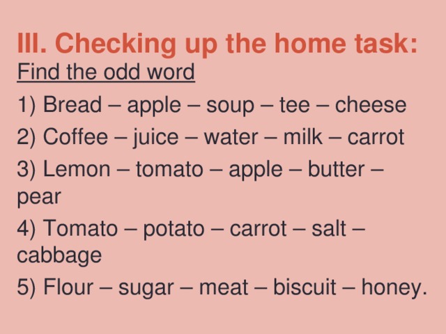 III. Checking up the home task:   Find the odd word 1)  Bread – apple – soup – tee – cheese 2)  Coffee – juice – water – milk – carrot 3)  Lemon – tomato – apple – butter – pear 4)  Tomato – potato – carrot – salt – cabbage 5)  Flour – sugar – meat – biscuit – honey. 