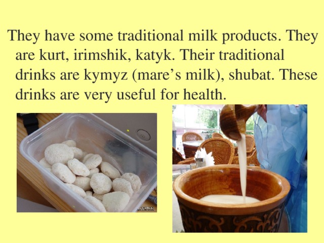  They have some traditional milk products. They are kurt, irimshik, katyk. Their traditional drinks are kymyz (mare’s milk), shubat. These drinks are very useful for health. 