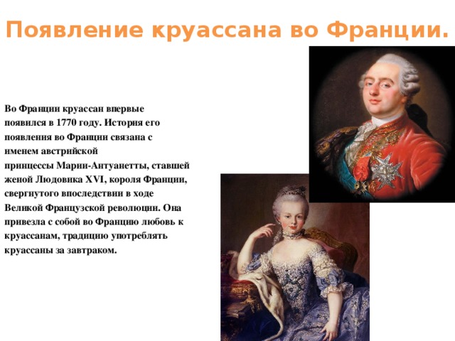 Появление круассана во Франции. Во Франции круассан впервые появился в 1770 году. История его появления во Франции связана с именем австрийской принцессы Марии-Антуанетты, ставшей женой Людовика XVI, короля Франции, свергнутого впоследствии в ходе Великой Французской революции. Она привезла с собой во Францию любовь к круассанам, традицию употреблять круассаны за завтраком.  