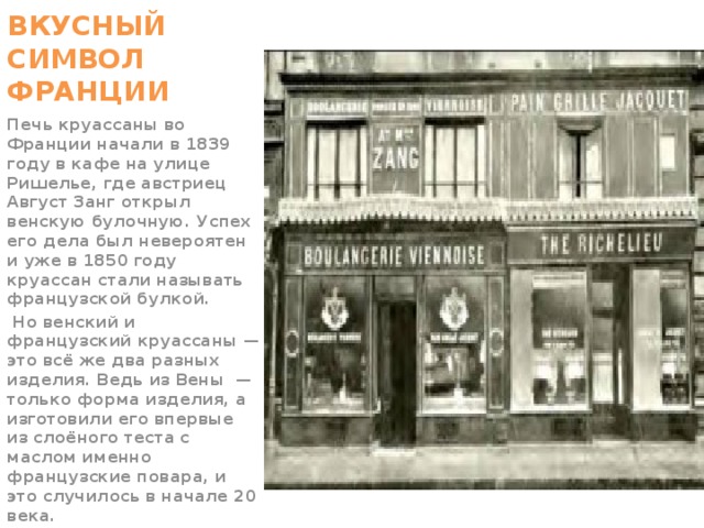 ВКУСНЫЙ СИМВОЛ ФРАНЦИИ Печь круассаны во Франции начали в 1839 году в кафе на улице Ришелье, где австриец Август Занг открыл венскую булочную. Успех его дела был невероятен и уже в 1850 году круассан стали называть французской булкой.  Но венский и французский круассаны — это всё же два разных изделия. Ведь из Вены  — только форма изделия, а изготовили его впервые из слоёного теста с маслом именно французские повара, и это случилось в начале 20 века.  