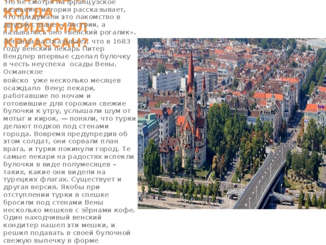 КТО, ГДЕ И КОГДА ПРИДУМАЛ КРУАССАН?   Но не смотря на французское название, история рассказывает, что придумали это лакомство в другой стране — Австрии, а называлось оно «венский рогалик». Легенда рассказывает, что в 1683 году венский пекарь Питер Вендлер впервые сделал булочку в честь неуспеха осады Вены. Османское войско уже несколько месяцев осаждало Вену; пекари, работавшие по ночам и готовившие для горожан свежие булочки к утру, услышали шум от мотыг и кирок, — поняли, что турки делают подкоп под стенами города. Вовремя предупредив об этом солдат, они сорвали план врага, и турки покинули город. Те самые пекари на радостях испекли булочки в виде полумесяцев – таких, какие они видели на турецких флагах. Существует и другая версия. Якобы при отступлении турки в спешке бросили под стенами Вены несколько мешков с зёрнами кофе. Один находчивый венский кондитер нашел эти мешки, и решил подавать в своей булочной свежую выпечку в форме мусульманского полумесяца с ароматным кофе по-восточному. В память об отступлении оккупантов.    